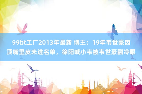   99bt工厂2013年最新 博主：19年韦世豪因顶嘴里皮未进名单，徐阳喊小韦被韦世豪翻冷眼