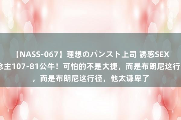 【NASS-067】理想のパンスト上司 誘惑SEX総集編 湖东说念主107-81公牛！可怕的不是大捷，而是布朗尼这行径，他太谦卑了