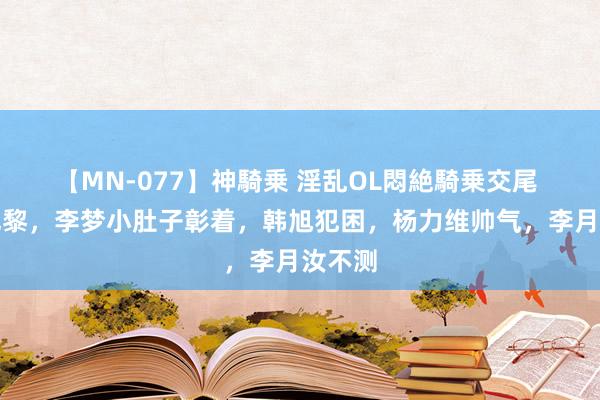 【MN-077】神騎乗 淫乱OL悶絶騎乗交尾 抵达巴黎，李梦小肚子彰着，韩旭犯困，杨力维帅气，李月汝不测