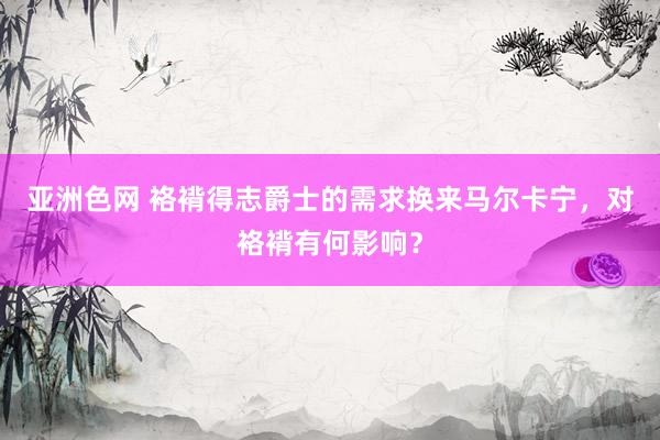   亚洲色网 袼褙得志爵士的需求换来马尔卡宁，对袼褙有何影响？