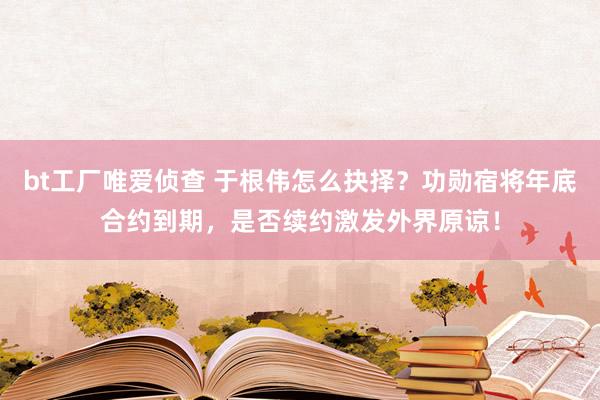 bt工厂唯爱侦查 于根伟怎么抉择？功勋宿将年底合约到期，是否续约激发外界原谅！