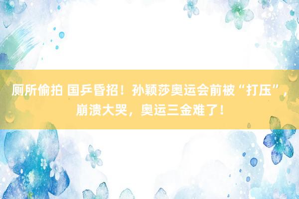   厕所偷拍 国乒昏招！孙颖莎奥运会前被“打压”，崩溃大哭，奥运三金难了！