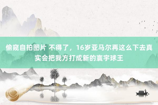   偷窥自拍图片 不得了，16岁亚马尔再这么下去真实会把我方打成新的寰宇球王