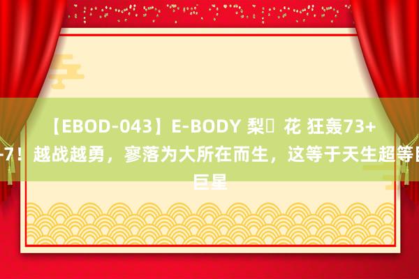 【EBOD-043】E-BODY 梨々花 狂轰73+10+7！越战越勇，寥落为大所在而生，这等于天生超等巨星