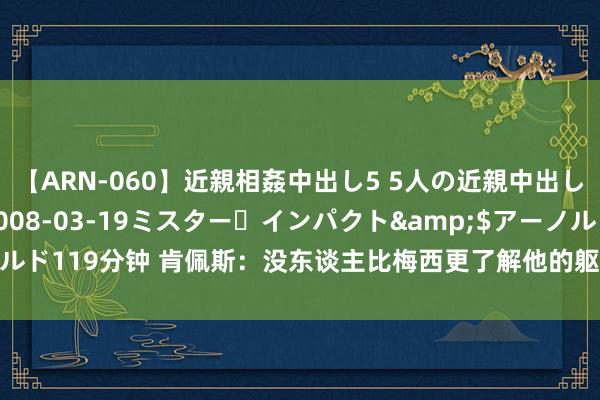   【ARN-060】近親相姦中出し5 5人の近親中出し物語</a>2008-03-19ミスター・インパクト&$アーノルド119分钟 肯佩斯：没东谈主比梅西更了解他的躯壳；斯卡洛尼改换了阿根廷队