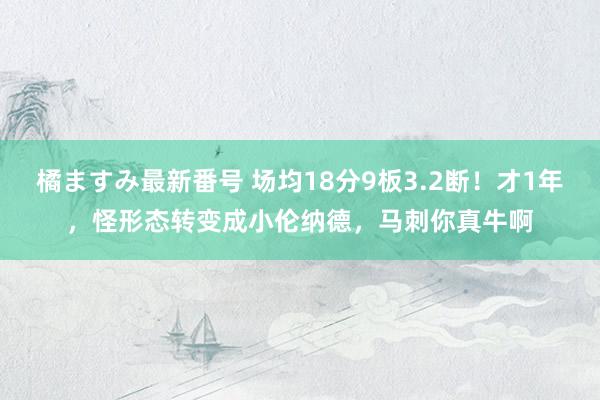   橘ますみ最新番号 场均18分9板3.2断！才1年，怪形态转变成小伦纳德，马刺你真牛啊