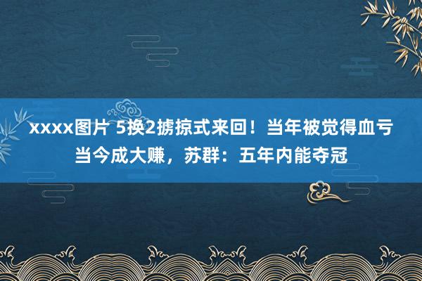   xxxx图片 5换2掳掠式来回！当年被觉得血亏当今成大赚，苏群：五年内能夺冠