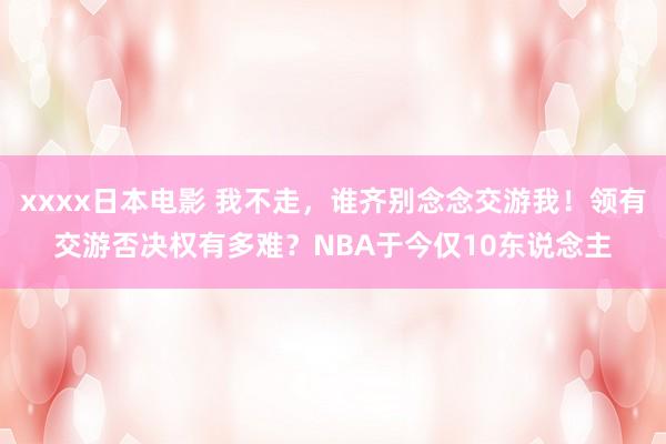   xxxx日本电影 我不走，谁齐别念念交游我！领有交游否决权有多难？NBA于今仅10东说念主