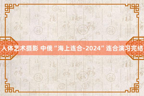   人体艺术摄影 中俄“海上连合-2024”连合演习完结