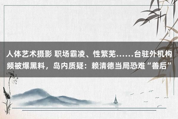 人体艺术摄影 职场霸凌、性繁芜……台驻外机构频被爆黑料，岛内质疑：赖清德当局恐难“善后”