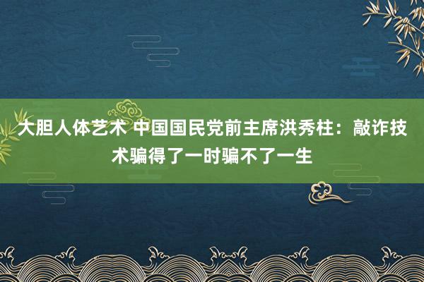 大胆人体艺术 中国国民党前主席洪秀柱：敲诈技术骗得了一时骗不了一生