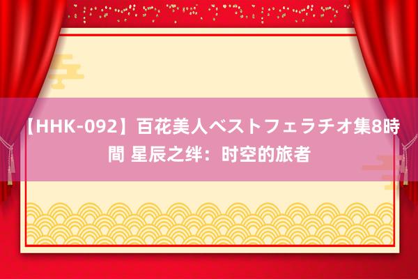 【HHK-092】百花美人ベストフェラチオ集8時間 星辰之绊：时空的旅者