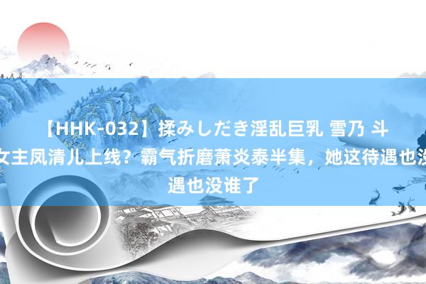   【HHK-032】揉みしだき淫乱巨乳 雪乃 斗破大女主凤清儿上线？霸气折磨萧炎泰半集，她这待遇也没谁了