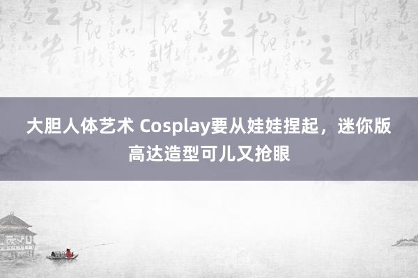 大胆人体艺术 Cosplay要从娃娃捏起，迷你版高达造型可儿又抢眼