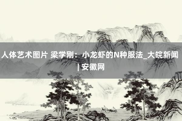   人体艺术图片 梁学刚：小龙虾的N种服法_大皖新闻 | 安徽网