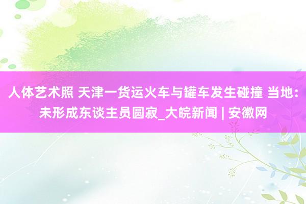 人体艺术照 天津一货运火车与罐车发生碰撞 当地：未形成东谈主员圆寂_大皖新闻 | 安徽网