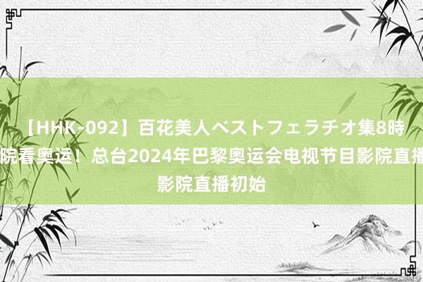   【HHK-092】百花美人ベストフェラチオ集8時間 影院看奥运！总台2024年巴黎奥运会电视节目影院直播初始