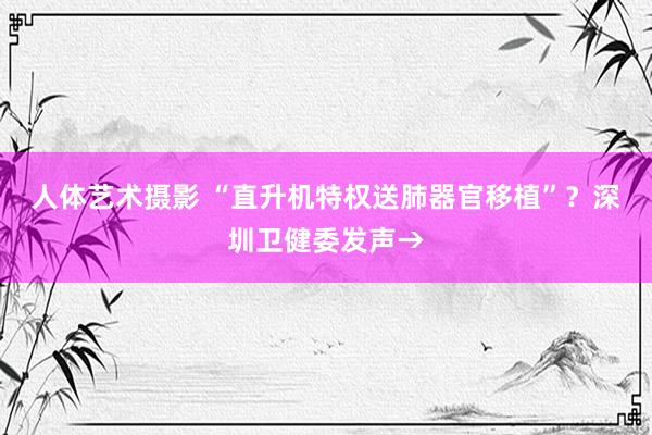   人体艺术摄影 “直升机特权送肺器官移植”？深圳卫健委发声→