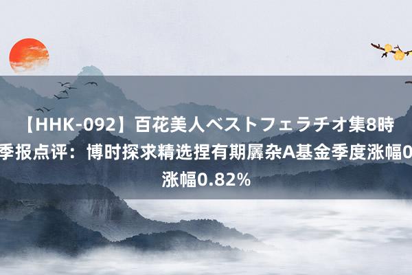 【HHK-092】百花美人ベストフェラチオ集8時間 二季报点评：博时探求精选捏有期羼杂A基金季度涨幅0.82%