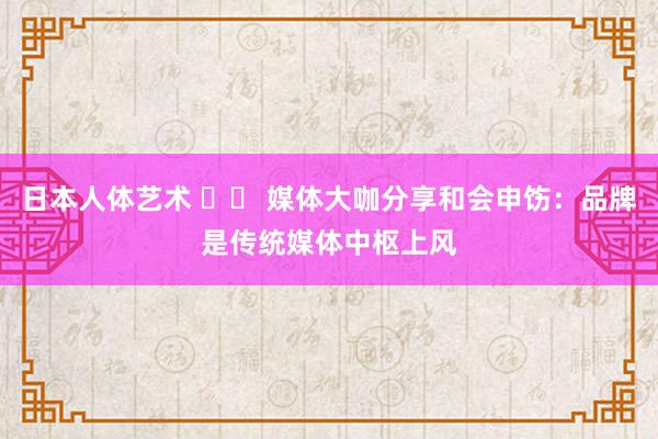 日本人体艺术 		 媒体大咖分享和会申饬：品牌是传统媒体中枢上风