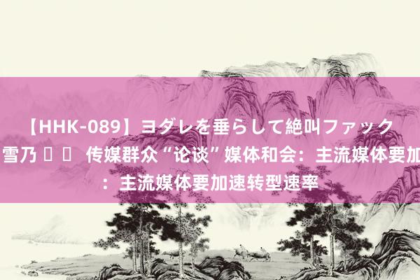   【HHK-089】ヨダレを垂らして絶叫ファック 震える巨乳 雪乃 		 传媒群众“论谈”媒体和会：主流媒体要加速转型速率