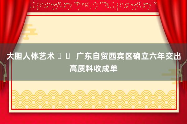 大胆人体艺术 		 广东自贸西宾区确立六年交出高质料收成单