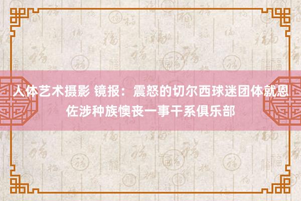 人体艺术摄影 镜报：震怒的切尔西球迷团体就恩佐涉种族懊丧一事干系俱乐部