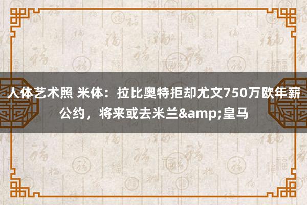   人体艺术照 米体：拉比奥特拒却尤文750万欧年薪公约，将来或去米兰&皇马