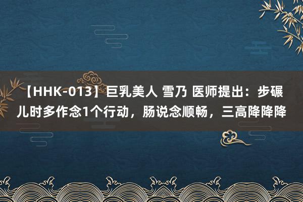   【HHK-013】巨乳美人 雪乃 医师提出：步碾儿时多作念1个行动，肠说念顺畅，三高降降降