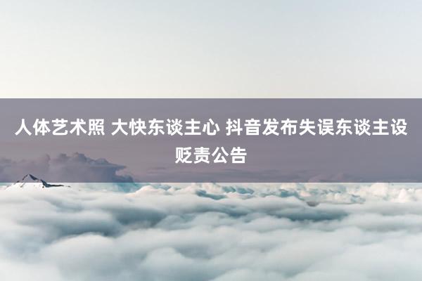   人体艺术照 大快东谈主心 抖音发布失误东谈主设贬责公告