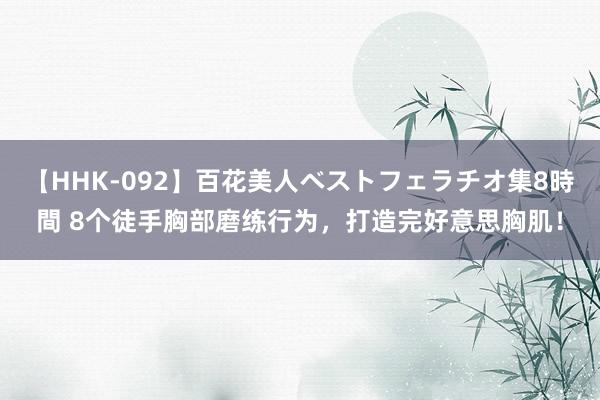   【HHK-092】百花美人ベストフェラチオ集8時間 8个徒手胸部磨练行为，打造完好意思胸肌！