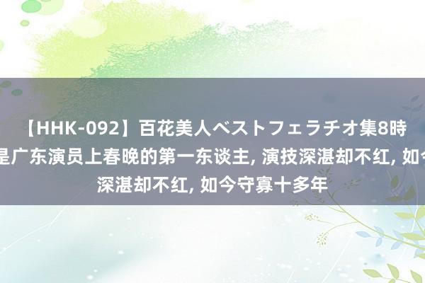 【HHK-092】百花美人ベストフェラチオ集8時間 她的丈夫是广东演员上春晚的第一东谈主， 演技深湛却不红， 如今守寡十多年