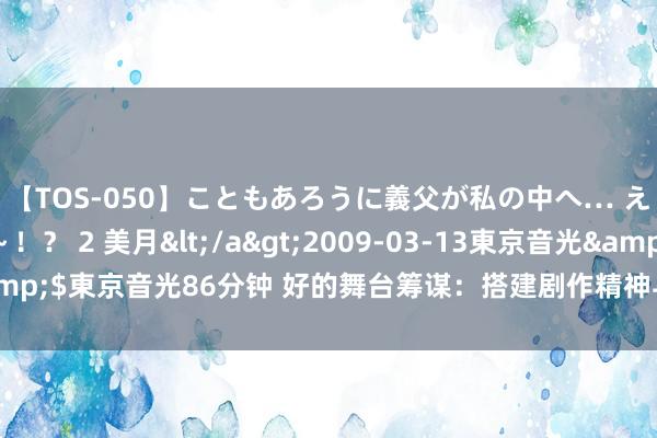   【TOS-050】こともあろうに義父が私の中へ… え～中出しなのぉ～！？ 2 美月</a>2009-03-13東京音光&$東京音光86分钟 好的舞台筹谋：搭建剧作精神与不雅众心灵重叠的桥梁