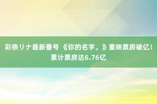 彩奈リナ最新番号 《你的名字。》重映票房破亿！累计票房达6.76亿