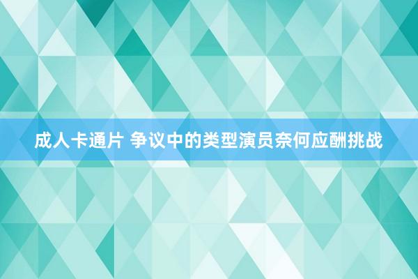 成人卡通片 争议中的类型演员奈何应酬挑战