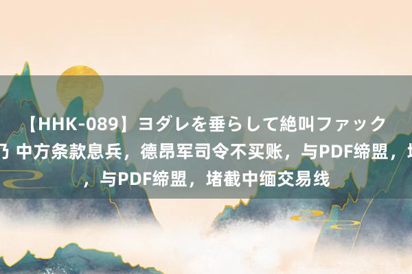 【HHK-089】ヨダレを垂らして絶叫ファック 震える巨乳 雪乃 中方条款息兵，德昂军司令不买账，与PDF缔盟，堵截中缅交易线