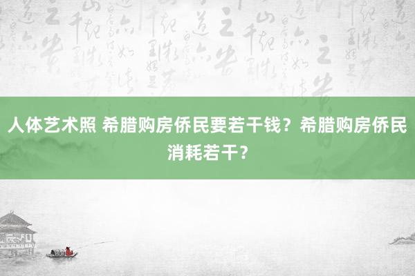 人体艺术照 希腊购房侨民要若干钱？希腊购房侨民消耗若干？