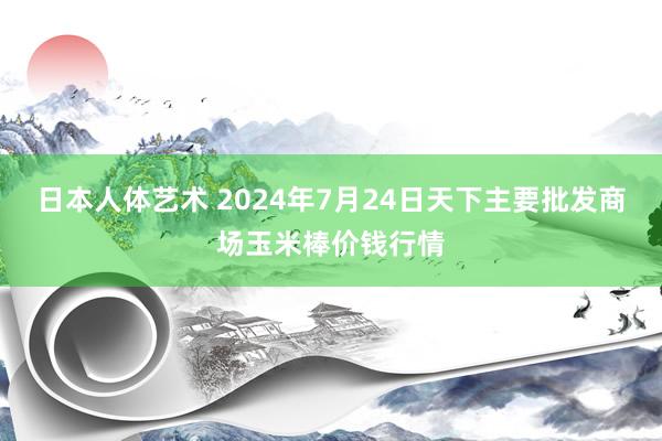 日本人体艺术 2024年7月24日天下主要批发商场玉米棒价钱行情