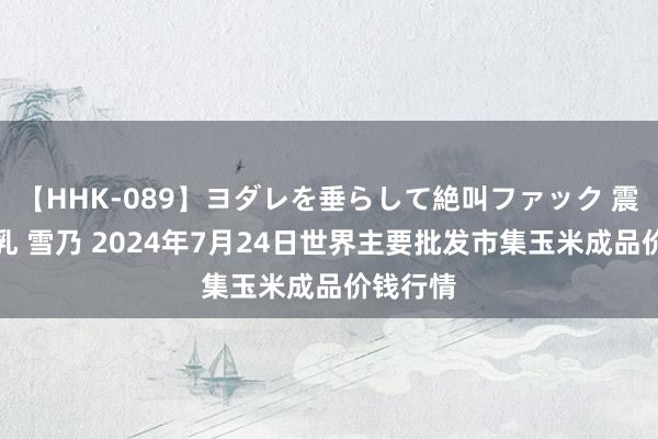   【HHK-089】ヨダレを垂らして絶叫ファック 震える巨乳 雪乃 2024年7月24日世界主要批发市集玉米成品价钱行情