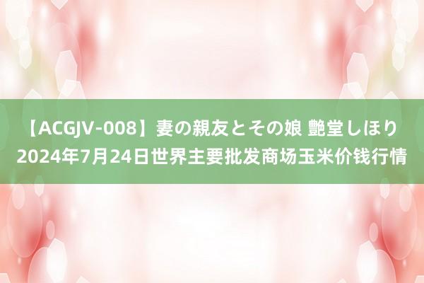   【ACGJV-008】妻の親友とその娘 艶堂しほり 2024年7月24日世界主要批发商场玉米价钱行情