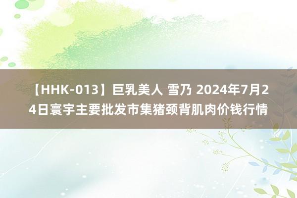 【HHK-013】巨乳美人 雪乃 2024年7月24日寰宇主要批发市集猪颈背肌肉价钱行情