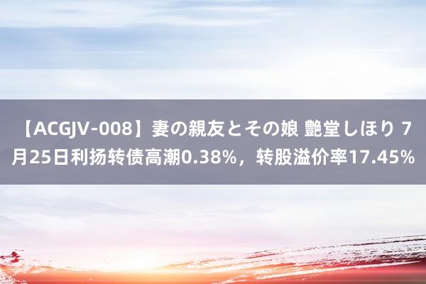   【ACGJV-008】妻の親友とその娘 艶堂しほり 7月25日利扬转债高潮0.38%，转股溢价率17.45%