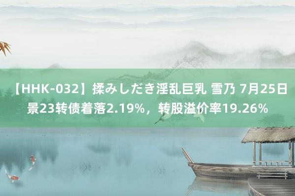 【HHK-032】揉みしだき淫乱巨乳 雪乃 7月25日景23转债着落2.19%，转股溢价率19.26%