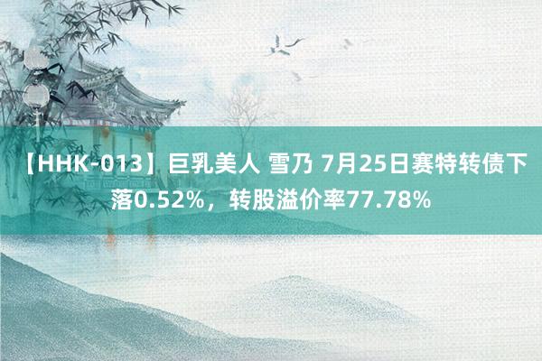   【HHK-013】巨乳美人 雪乃 7月25日赛特转债下落0.52%，转股溢价率77.78%