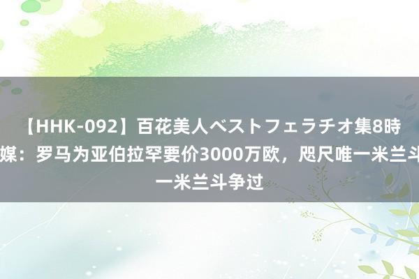 【HHK-092】百花美人ベストフェラチオ集8時間 意媒：罗马为亚伯拉罕要价3000万欧，咫尺唯一米兰斗争过