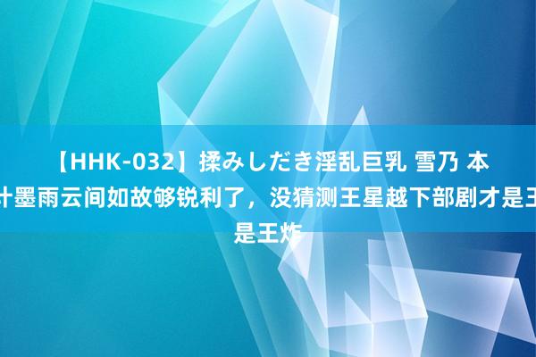 【HHK-032】揉みしだき淫乱巨乳 雪乃 本合计墨雨云间如故够锐利了，没猜测王星越下部剧才是王炸