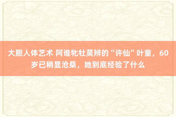 大胆人体艺术 阿谁牝牡莫辨的“许仙”叶童，60岁已稍显沧桑，她到底经验了什么