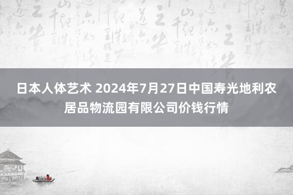   日本人体艺术 2024年7月27日中国寿光地利农居品物流园有限公司价钱行情