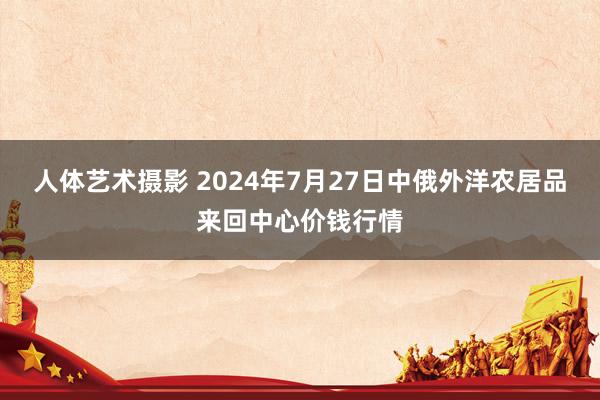 人体艺术摄影 2024年7月27日中俄外洋农居品来回中心价钱行情