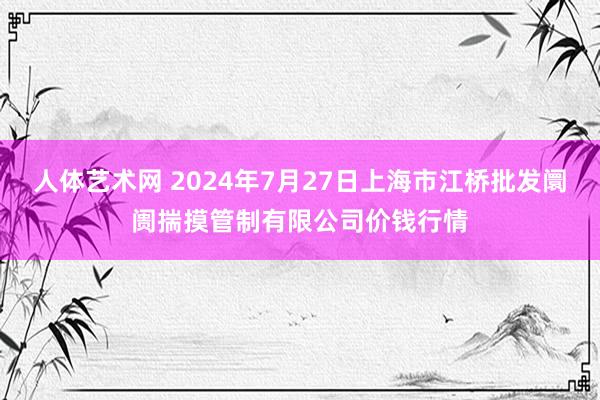   人体艺术网 2024年7月27日上海市江桥批发阛阓揣摸管制有限公司价钱行情